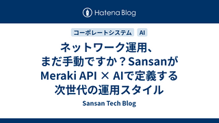 ネットワーク運用、まだ手動ですか？SansanがMeraki API × AIで定義する次世代の運用スタイル