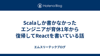 Scalaしか書かなかったエンジニアが育休1年から復帰してReactを書いている話